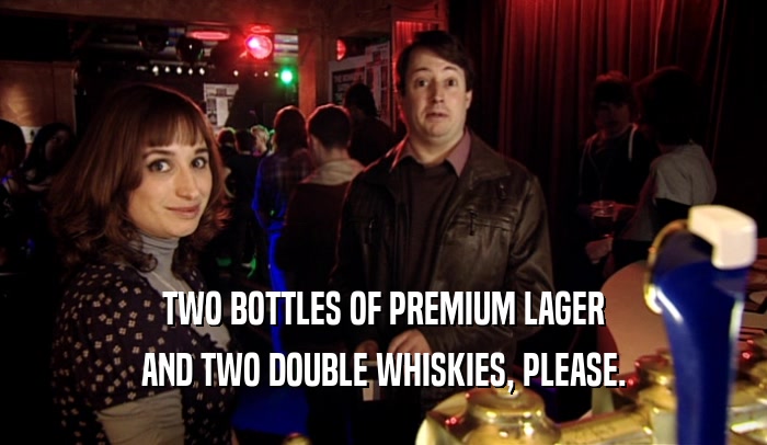 TWO BOTTLES OF PREMIUM LAGER AND TWO DOUBLE WHISKIES, PLEASE. 
