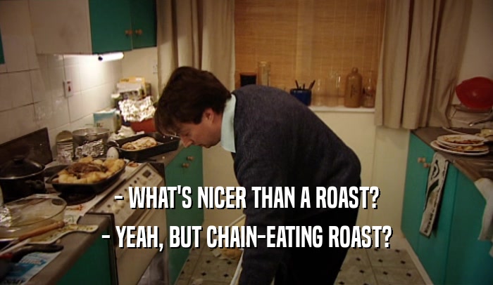 - WHAT'S NICER THAN A ROAST? - YEAH, BUT CHAIN-EATING ROAST? 