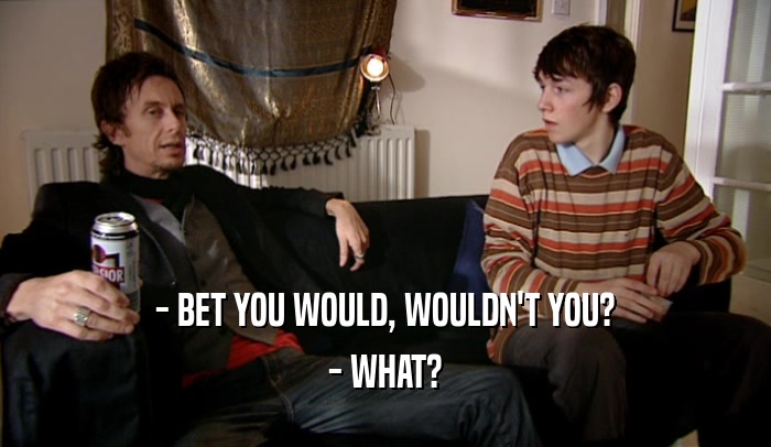 - BET YOU WOULD, WOULDN'T YOU?
 - WHAT?
 