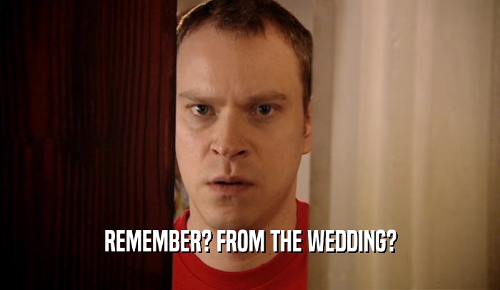 REMEMBER? FROM THE WEDDING?  