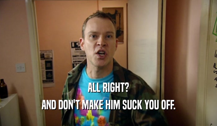 ALL RIGHT? AND DON'T MAKE HIM SUCK YOU OFF. 
