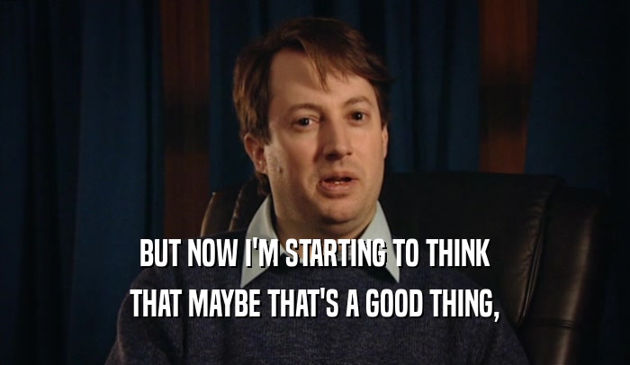 BUT NOW I'M STARTING TO THINK THAT MAYBE THAT'S A GOOD THING, 