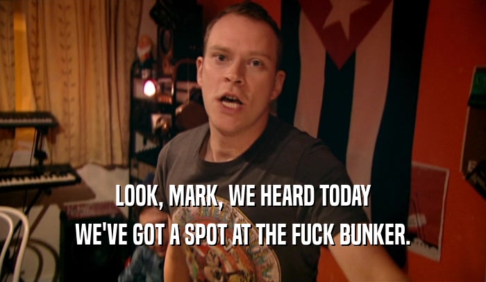 LOOK, MARK, WE HEARD TODAY WE'VE GOT A SPOT AT THE FUCK BUNKER. 