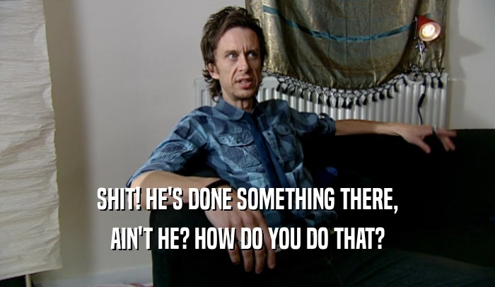 SHIT! HE'S DONE SOMETHING THERE, AIN'T HE? HOW DO YOU DO THAT? 
