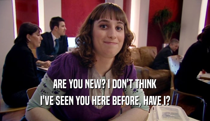 ARE YOU NEW? I DON'T THINK I'VE SEEN YOU HERE BEFORE, HAVE I? 