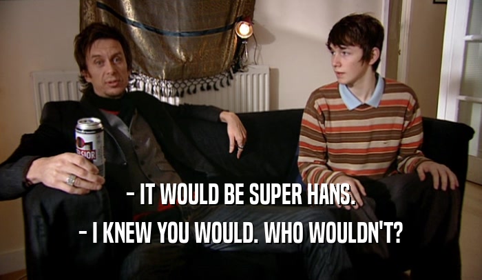 - IT WOULD BE SUPER HANS. - I KNEW YOU WOULD. WHO WOULDN'T? 