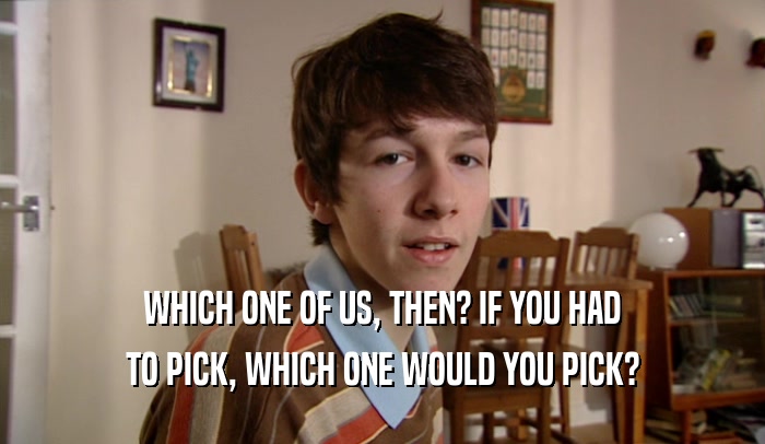 WHICH ONE OF US, THEN? IF YOU HAD TO PICK, WHICH ONE WOULD YOU PICK? 