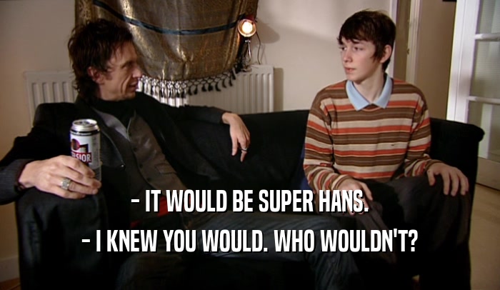 - IT WOULD BE SUPER HANS. - I KNEW YOU WOULD. WHO WOULDN'T? 