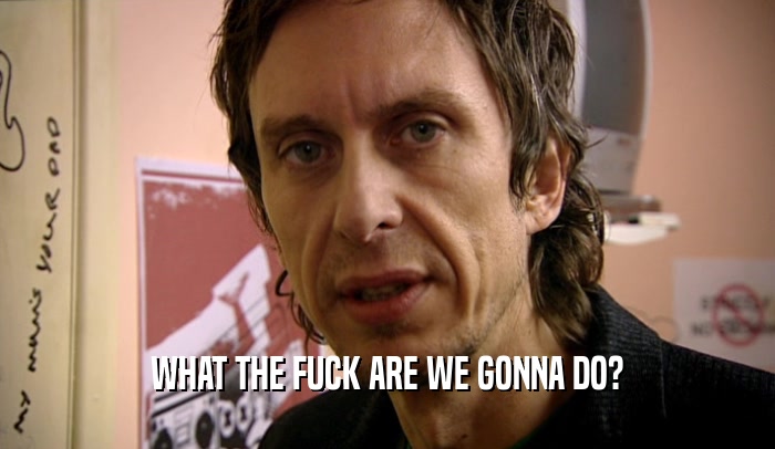 WHAT THE FUCK ARE WE GONNA DO?  