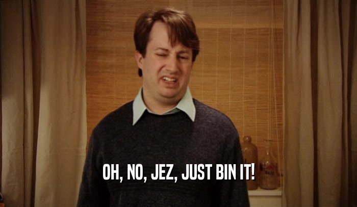 OH, NO, JEZ, JUST BIN IT!  