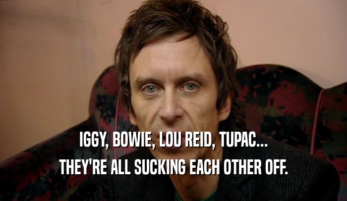 IGGY, BOWIE, LOU REID, TUPAC...
 THEY'RE ALL SUCKING EACH OTHER OFF.
 