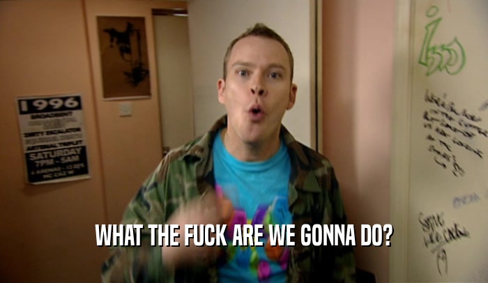 WHAT THE FUCK ARE WE GONNA DO?  
