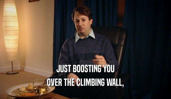 JUST BOOSTING YOU
 OVER THE CLIMBING WALL,
 