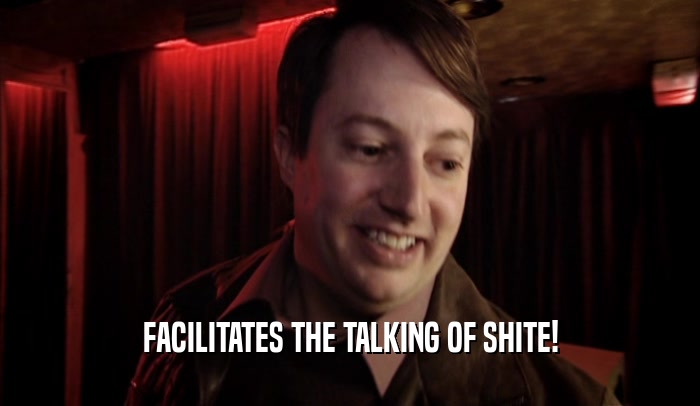 FACILITATES THE TALKING OF SHITE!  
