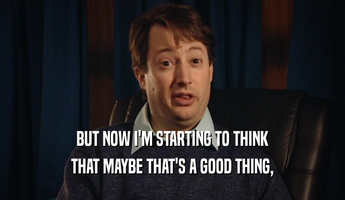 BUT NOW I'M STARTING TO THINK THAT MAYBE THAT'S A GOOD THING, 