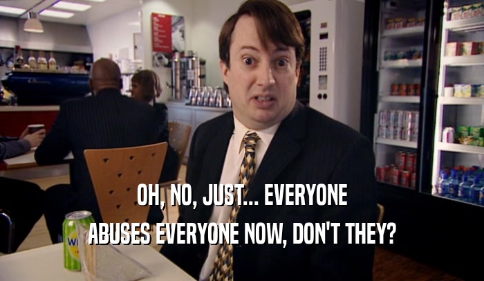 OH, NO, JUST... EVERYONE ABUSES EVERYONE NOW, DON'T THEY? 