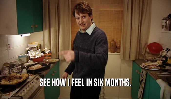 SEE HOW I FEEL IN SIX MONTHS.  