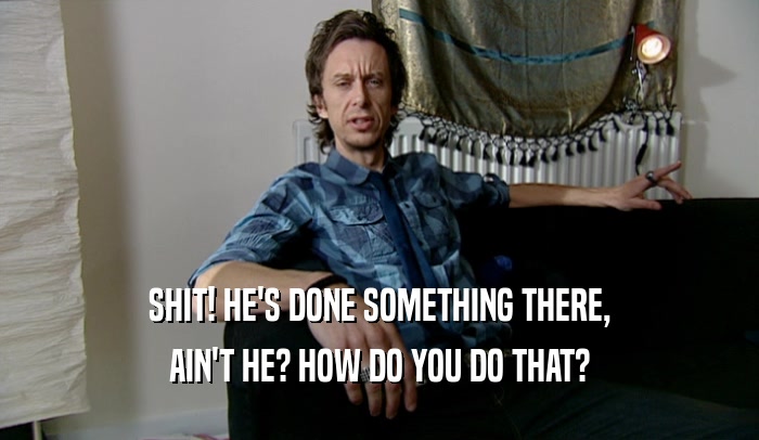 SHIT! HE'S DONE SOMETHING THERE, AIN'T HE? HOW DO YOU DO THAT? 