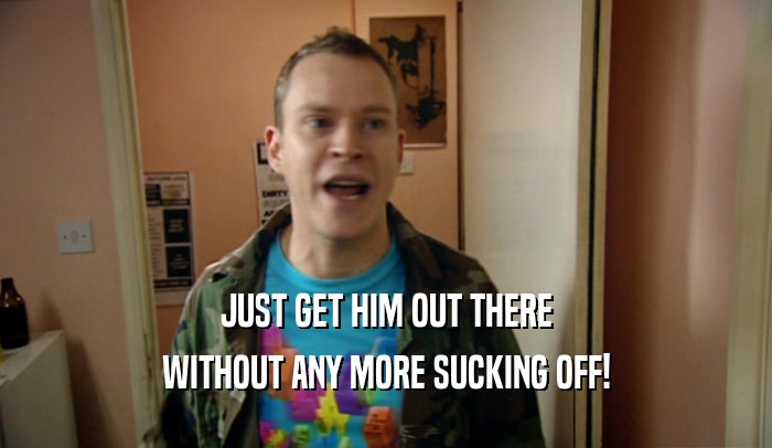 JUST GET HIM OUT THERE WITHOUT ANY MORE SUCKING OFF! 