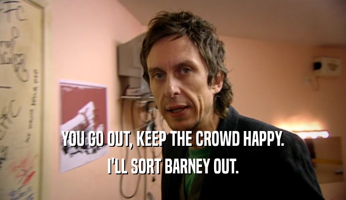 YOU GO OUT, KEEP THE CROWD HAPPY. I'LL SORT BARNEY OUT. 