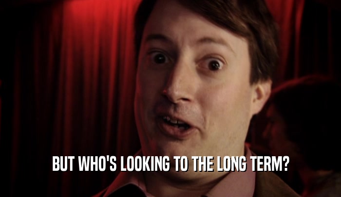 BUT WHO'S LOOKING TO THE LONG TERM?  