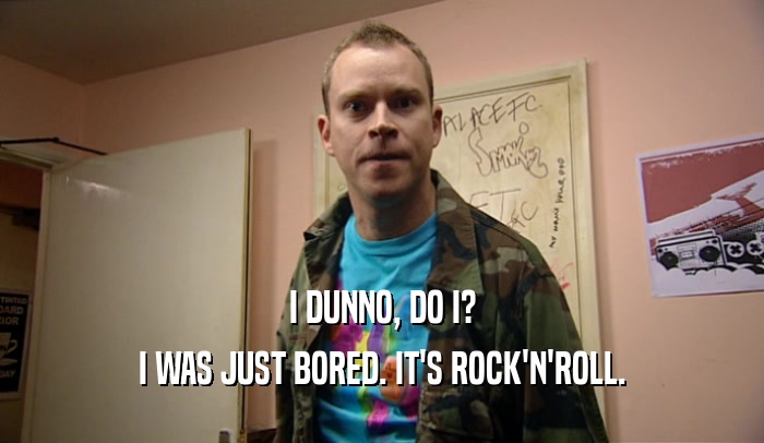 I DUNNO, DO I? I WAS JUST BORED. IT'S ROCK'N'ROLL. 
