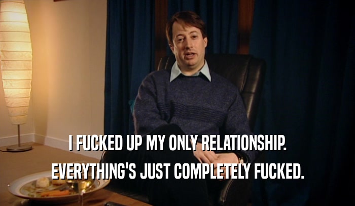 I FUCKED UP MY ONLY RELATIONSHIP. EVERYTHING'S JUST COMPLETELY FUCKED. 
