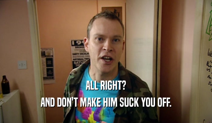ALL RIGHT? AND DON'T MAKE HIM SUCK YOU OFF. 
