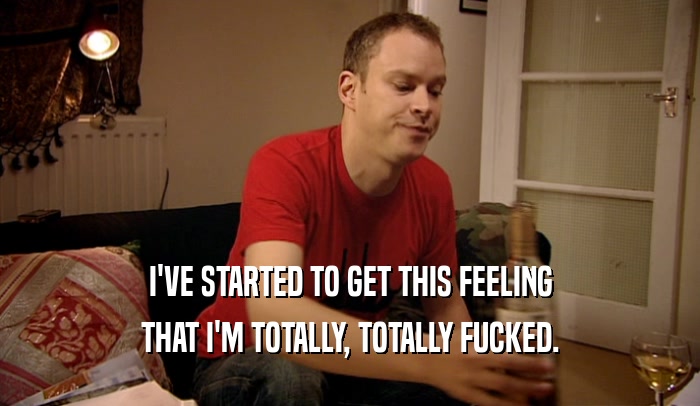 I'VE STARTED TO GET THIS FEELING THAT I'M TOTALLY, TOTALLY FUCKED. 