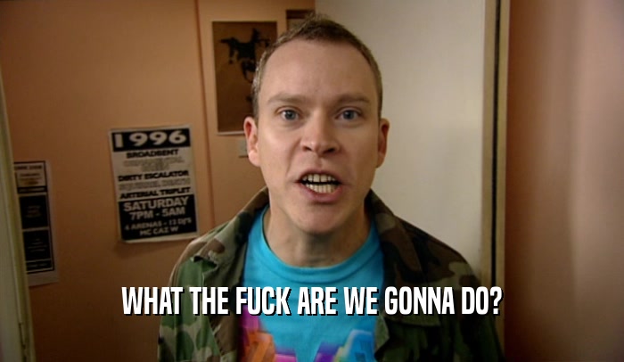 WHAT THE FUCK ARE WE GONNA DO?  
