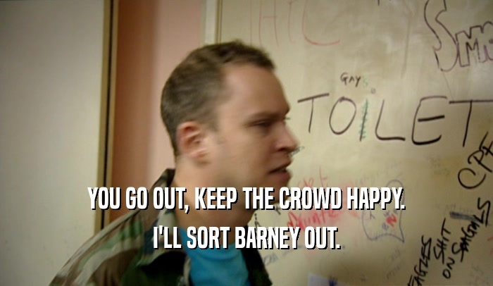 YOU GO OUT, KEEP THE CROWD HAPPY. I'LL SORT BARNEY OUT. 
