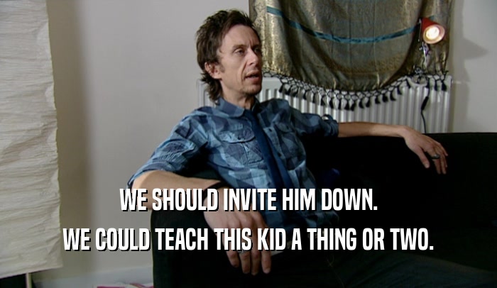 WE SHOULD INVITE HIM DOWN. WE COULD TEACH THIS KID A THING OR TWO. 