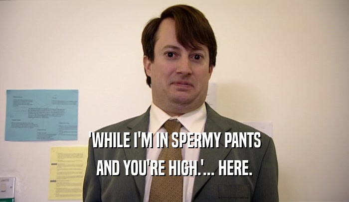 'WHILE I'M IN SPERMY PANTS AND YOU'RE HIGH.'... HERE. 