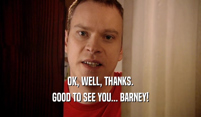 OK, WELL, THANKS. GOOD TO SEE YOU... BARNEY! 