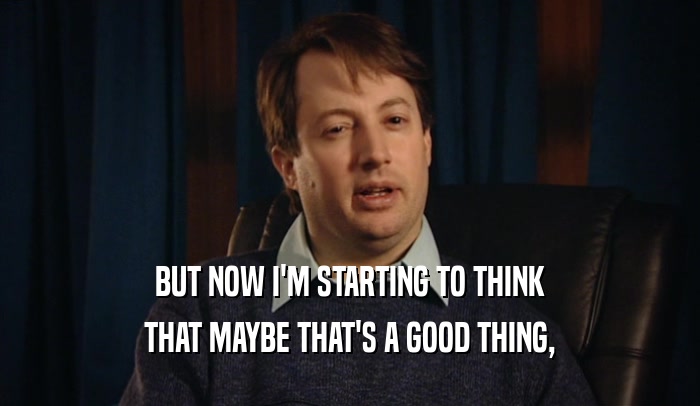 BUT NOW I'M STARTING TO THINK THAT MAYBE THAT'S A GOOD THING, 