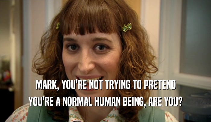 MARK, YOU'RE NOT TRYING TO PRETEND YOU'RE A NORMAL HUMAN BEING, ARE YOU? 