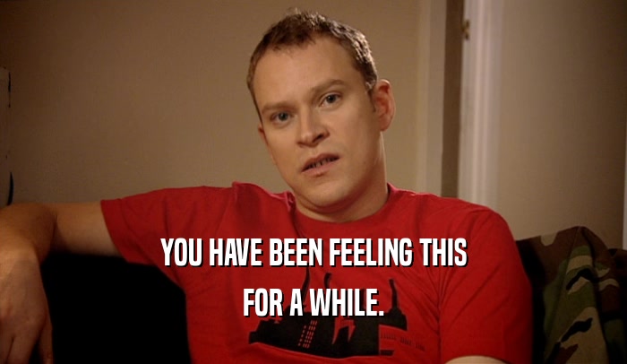 YOU HAVE BEEN FEELING THIS FOR A WHILE. 