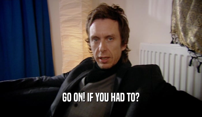 GO ON! IF YOU HAD TO?  