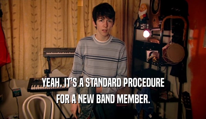 YEAH. IT'S A STANDARD PROCEDURE FOR A NEW BAND MEMBER. 
