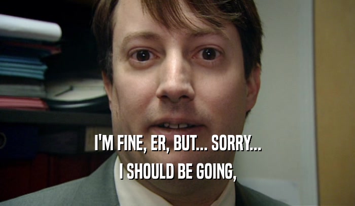 I'M FINE, ER, BUT... SORRY... I SHOULD BE GOING, 