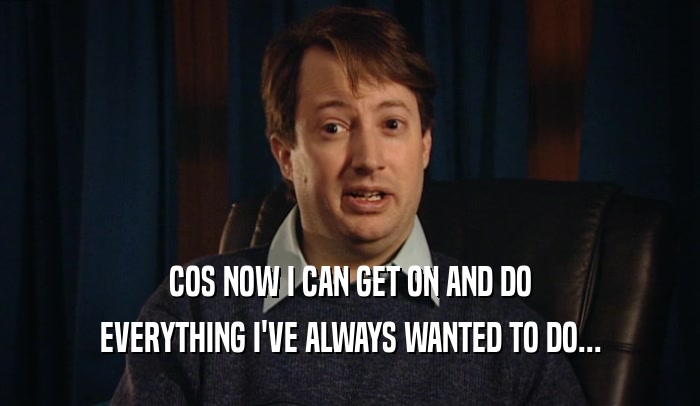 COS NOW I CAN GET ON AND DO EVERYTHING I'VE ALWAYS WANTED TO DO... 