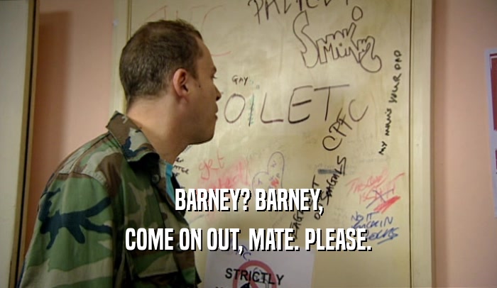 BARNEY? BARNEY,
 COME ON OUT, MATE. PLEASE.
 