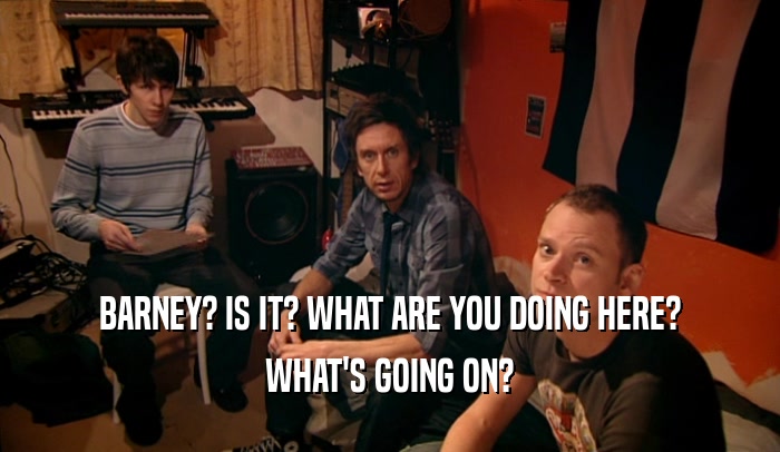 BARNEY? IS IT? WHAT ARE YOU DOING HERE? WHAT'S GOING ON? 