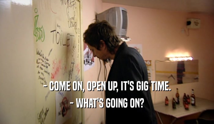 - COME ON, OPEN UP, IT'S GIG TIME.
 - WHAT'S GOING ON?
 