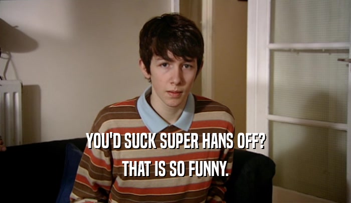 YOU'D SUCK SUPER HANS OFF? THAT IS SO FUNNY. 