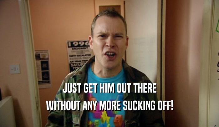 JUST GET HIM OUT THERE WITHOUT ANY MORE SUCKING OFF! 