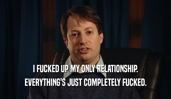 I FUCKED UP MY ONLY RELATIONSHIP. EVERYTHING'S JUST COMPLETELY FUCKED. 