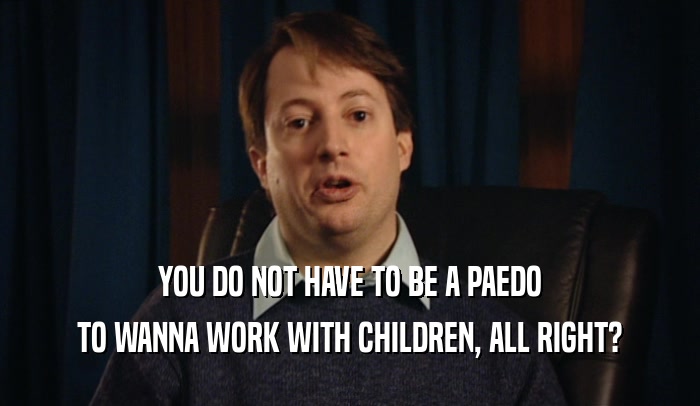YOU DO NOT HAVE TO BE A PAEDO
 TO WANNA WORK WITH CHILDREN, ALL RIGHT?
 