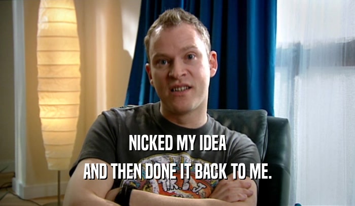 NICKED MY IDEA AND THEN DONE IT BACK TO ME. 