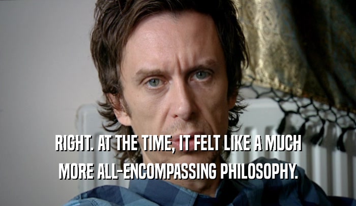 RIGHT. AT THE TIME, IT FELT LIKE A MUCH
 MORE ALL-ENCOMPASSING PHILOSOPHY.
 